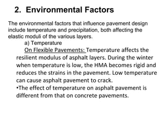 2. Environmental Factors
The environmental factors that influence pavement design
include temperature and precipitation, both affecting the
elastic moduli of the various layers.
a) Temperature
On Flexible Pavements: Temperature affects the
resilient modulus of asphalt layers. During the winter
when temperature is low, the HMA becomes rigid and
reduces the strains in the pavement. Low temperature
can cause asphalt pavement to crack.
•The effect of temperature on asphalt pavement is
different from that on concrete pavements.
 