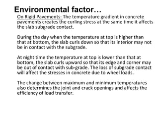 Environmental factor…
On Rigid Pavements: The temperature gradient in concrete
pavements creates the curling stress at the same time it affects
the slab subgrade contact.
During the day when the temperature at top is higher than
that at bottom, the slab curls down so that its interior may not
be in contact with the subgrade.
At night time the temperature at top is lower than that at
bottom, the slab curls upward so that its edge and corner may
be out of contact with sub-grade. The loss of subgrade contact
will affect the stresses in concrete due to wheel loads.
The change between maximum and minimum temperatures
also determines the joint and crack openings and affects the
efficiency of load transfer.
 