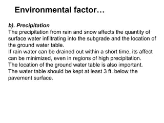 Environmental factor…
b). Precipitation
The precipitation from rain and snow affects the quantity of
surface water infiltrating into the subgrade and the location of
the ground water table.
If rain water can be drained out within a short time, its affect
can be minimized, even in regions of high precipitation.
The location of the ground water table is also important.
The water table should be kept at least 3 ft. below the
pavement surface.
 