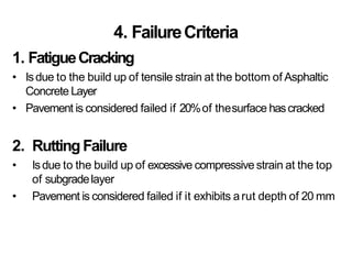 4. FailureCriteria
1. FatigueCracking
• Isdue to the build up of tensile strain at the bottom of Asphaltic
Concrete Layer
• Pavement is considered failed if 20%of thesurface hascracked
2. RuttingFailure
• Isdue to the build up of excessive compressivestrain at the top
of subgradelayer
• Pavement is considered failed if it exhibits arut depth of 20 mm
 