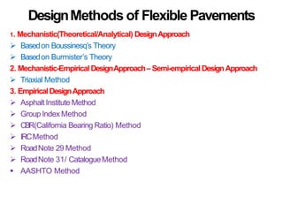 DesignMethods of Flexible Pavements
1. Mechanistic(Theoretical/Analytical) DesignApproach
 Basedon Boussinesq’s Theory
 Basedon Burmister’s Theory
2. Mechanistic-EmpiricalDesignApproach– Semi-empiricalDesignApproach
 Triaxial Method
3. EmpiricalDesignApproach
 Asphalt Institute Method
 Group Index Method
 CBR(California Bearing Ratio) Method
 IRCMethod
 RoadNote 29 Method
 RoadNote 31/ CatalogueMethod
 AASHTO Method
 