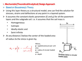 1. Mechanistic(Theoretical/Analytical) DesignApproach
 Basedon Boussinesq’s Theory
 Using this layer theory as a structural model, one can find the solution for
stresses, strains and deflections at any point in a layered system.
 It assumes the constant elastic parameters (E and μ) for all the pavement
layers and the subgrade soil. i.e. it assumes that the soil mass is
• Homogeneous
• Isotropic
• Ideally elastic and
• Semi-infinite
 At any distance Z below the center of the loaded area
of radius 2a the stress is given by.
 