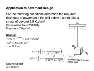 Application to pavement Design
For the following conditions determine the required
thickness of pavement if the soil below It canot take a
stress of beyond 3.5 Kg/cm2
Gross load of tire = 20000 Kg
Pressure = 7 Kg/cm2
Solution
𝐴𝑟𝑒𝑎 =
20000
7
= 2857.14𝑐𝑚2
π𝑎2 = 2857.14 𝑐𝑚2
𝑎 = 30.2 𝑐𝑚
σ𝑧 = 𝑝 1 −
𝑧3
𝑎2 + 𝑧2 3/2
3.5 = 7 1 −
𝑧3
0.3022 + 𝑧2 3/2
Solving we get
Z = 38.5cm
 