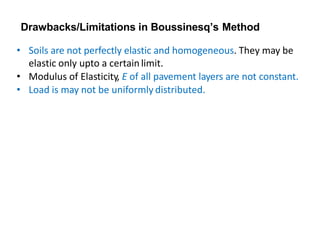 Drawbacks/Limitations in Boussinesq’s Method
• Soils are not perfectly elastic and homogeneous. They may be
elastic only upto a certainlimit.
• Modulus of Elasticity, E of all pavement layers are not constant.
• Load is may not be uniformly distributed.
 