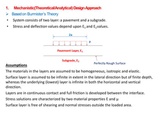 1. Mechanistic(Theoretical/Analytical)DesignApproach
 Basedon Burmister’s Theory
• System consists of two layer: a pavement and a subgrade.
• Stress and deflection values depend upon E1 and E2values.
Assumptions
The materials in the layers are assumed to be homogeneous, isotropic and elastic.
Surface layer is assumed to be infinite in extent in the lateral direction but of finite depth,
whereas the underlying (lowest) layer is infinite in both the horizontal and vertical
direction.
Layers are in continuous contact and full friction is developed between the interface.
Stress solutions are characterized by two material properties E and μ
Surface layer is free of shearing and normal stresses outside the loaded area.
 