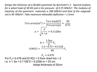 Design the thickness of a flexible pavement by Burmister’s 2- layered analysis
for a wheel load of 30 kN and a tire pressure of 0.75 MN/m2. The modulus of
elasticity of the pavement materials is 200 MN/m2 and that of the subgrade
soil is 40 MN/m2. Take maximum allowable deflection = 1.5mm
𝑇𝑖𝑟𝑒 𝑎𝑟𝑒𝑎 π𝑎2
=
𝑇𝑖𝑟𝑒 𝑙𝑜𝑎𝑑(𝑃)
𝑃𝑟𝑒𝑠𝑠𝑢𝑟𝑒(𝑝)
=
30
0.75
𝑎 =
𝑃
π ∗ 𝑝
= 0.1128𝑚
Δ =
1.5𝑝𝑎
𝐸
𝐹2
0.0015 =
1.5 ∗ 0.75 ∗ 0.1128
40
𝐹2
𝐹2 = 0.476
For F2= 0.476 and E1/E2 = 5 from chart h/a = 2
i.e. h = 2a = 0.1128*2 = 0.2256 m = 23 cm
Adopt thickness of 25cm
 