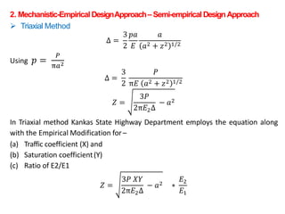 2. Mechanistic-EmpiricalDesignApproach– Semi-empiricalDesignApproach
 Triaxial Method
Δ =
3
2
𝑝𝑎
𝐸
𝑎
𝑎2 + 𝑧2 1/2
Using 𝑝 =
𝑃
π𝑎2
Δ =
3
2
𝑃
π𝐸 𝑎2 + 𝑧2 1/2
𝑍 =
3𝑃
2π𝐸2Δ
− 𝑎2
In Triaxial method Kankas State Highway Department employs the equation along
with the Empirical Modification for–
(a) Traffic coefficient (X) and
(b) Saturation coefficient(Y)
(c) Ratio of E2/E1
𝑍 =
3𝑃 𝑋𝑌
2π𝐸2Δ
− 𝑎2 ∗
𝐸2
𝐸1
 