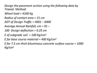 Design the pavement section using the following data by
Triaxial Method:
Wheel load = 4100 Kg
Radius of contact area = 15 cm
ADT of Design Traffic = 4001 – 6000
Average Annual Rainfall, cm = 91 –
100 Design deflection = 0.25 cm
E of subgrade soil = 100 Kg/cm2
E for base course material = 400 Kg/cm2
E for 7.5 cm thick bituminous concrete surface course = 1000
Kg/cm2
 