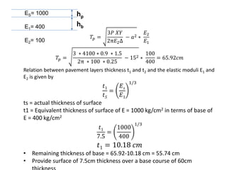 ES= 1000
E1= 400
E2= 100
hp
hb
𝑇𝑝 =
3𝑃 𝑋𝑌
2π𝐸2Δ
− 𝑎2 ∗
𝐸2
𝐸1
𝑇𝑝 =
3 ∗ 4100 ∗ 0.9 ∗ 1.5
2π ∗ 100 ∗ 0.25
− 152 ∗
100
400
= 65.92𝑐𝑚
Relation between pavement layers thickness t1 and t2 and the elastic moduli E1 and
E2 is given by
𝑡1
𝑡𝑆
=
𝐸𝑠
𝐸1
1/3
ts = actual thickness of surface
t1 = Equivalent thickness of surface of E = 1000 kg/cm2 in terms of base of
E = 400 kg/cm2
𝑡1
7.5
=
1000
400
1/3
𝑡1 = 10.18 𝑐𝑚
• Remaining thickness of base = 65.92-10.18 cm = 55.74 cm
• Provide surface of 7.5cm thickness over a base course of 60cm
 