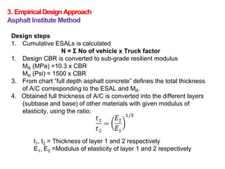 3. EmpiricalDesign Approach
Asphalt Institute Method
Design steps
1. Cumulative ESALs is calculated
N = Σ No of vehicle x Truck factor
1. Design CBR is converted to sub-grade resilient modulus
MR (MPa) =10.3 x CBR
MR (Psi) = 1500 x CBR
3. From chart “full depth asphalt concrete” defines the total thickness
of A/C corresponding to the ESAL and MR.
4. Obtained full thickness of A/C is converted into the different layers
(subbase and base) of other materials with given modulus of
elasticity, using the ratio;
t1, t2 = Thickness of layer 1 and 2 respectively
E1, E2 =Modulus of elasticity of layer 1 and 2 respectively
 