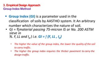 3. EmpiricalDesign Approach
Group Index Method
 Group Index (GI) is a parameter used in the
classification of soils by AASTHO system. It An arbitrary
number which characterizes the nature of soil.
• GI = f(material passing 75-micron IS or No. 200 ASTM
sieve in
%. F,LL and Ip ) i.e. GI = f (F, LL , Ip)
• The higher the value of the group index, the lower the quality of the soil
to carry traffic.
• The higher the group index requires the thicker pavement to carry the
design traffic.
 