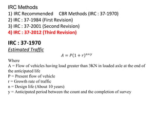 IRC Methods
1) IRC Recommended CBR Methods (IRC : 37-1970)
2) IRC : 37-1984 (First Revision)
3) IRC : 37-2001 (Second Revision)
4) IRC : 37-2012 (Third Revision)
IRC : 37-1970
Estimated Traffic
𝐴 = 𝑃 1 + 𝑟 𝑛+𝑦
Where
A = Flow of vehicles having load greater than 3KN in loaded axle at the end of
the anticipated life
P = Present flow of vehicle
r = Growth rate of traffic
n = Design life (About 10 years)
y = Anticipated period between the count and the completion of survey
 