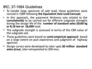 IRC: 37-1984 Guidelines
• To handle large spectrum of axle load, these guidelines were
revised in 1984 following the Equivalent Axle LoadConcept.
• In this approach, the pavement thickness was related to the
cumulativelb) to be carried out for different subgrade strengths
during the design life of the number of standard axles (8160 kg
or 8.16 ton or 18,000 road.
• The subgrade strength is assessed in terms of the CBR value of
the subgrade soil.
• These guidelines were based on semi-empirical approach based
on a large extent on past experience and judgment of highway
agencies.
• Design curves were developed to cater upto 30 million standard
axles (msa), later extrapolated to 200 msa.
 
