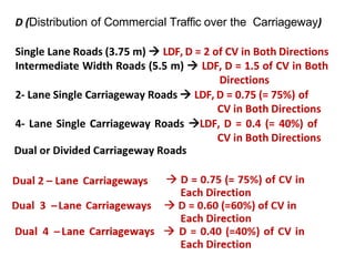 D (Distribution of Commercial Traffic over the Carriageway)
Single Lane Roads (3.75 m)  LDF, D = 2 of CV in Both Directions
Intermediate Width Roads (5.5 m)  LDF, D = 1.5 of CV in Both
Directions
2- Lane Single Carriageway Roads  LDF, D = 0.75 (= 75%) of
CV in Both Directions
4- Lane Single Carriageway Roads LDF, D = 0.4 (= 40%) of
CV in Both Directions
 