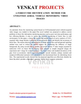 VENKAT PROJECTS
Email:venkatjavaprojects@gmail.com Mobile No: +91 9966499110
Website: www.venkatjavaprojects.com What‘s app: +91 9966499110
A FOREST FIRE IDENTIFICATION METHOD FOR
UNMANNED AERIAL VEHICLE MONITORING VIDEO
IMAGES
ABSTRACT :
An automatic forest fire monitoring system based on UAV(unmanned aerial vehicle)-acquired
video images was studied in this paper.This novel method was proposed to address current
problems in forest fire information monitoring practices such as poor real-time performance and
low efficiency.Besides, it aims to realize the dynamic monitoring of forest fires in wild
environment. In this paper, a forest fire monitoring method based on active analysis of UAV-
acquired video image features is proposed to automatically detect and identify the occurrence of
forest fires. The motion detection method based on dense optical flow and background modeling
method were used to extract the motion regions for eliminating the influence of image
background. By using wavelet energy feature and texture feature, 9 video images acquired by
multi-rotor UAV on forest fire monitoring were selected as sample images(8 images for
experiment and 1 image for contrast purpose). The mean values and standard deviations of the
gray level co-occurrence matrix eigenvalues(angular second moment, entropy moment and
reciprocal differential moment) were calculated as the discriminant basis for identifying forest
fires. The experimental results showed that the proposed algorithm can effectively identify the
forest fire,which provides a theoretical guarantee for the forest resources protection.
 