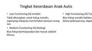 Tingkat Kecerdasan Anak Autis
• Low Functioning (IQ rendah)
Tidak diharapkan untuk hidup mandiri,
sepanjang hidupnya memerlukan bantuan orang
lain
• Medium Functioning (IQ Sedang)
Bisa hidup bermasyarakat dan masuk sekolah
khusus
• High Functioning (IQ Ting
Bisa hidup mandiri bahkan
dalam pekerjaannya, dapat
 