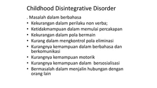 Childhood Disintegrative Disorder
. Masalah dalam berbahasa
• Kekurangan dalam perilaku non verba;
• Ketidakmampuan dalam memulai percakapan
• Kekurangan dalam pola bermain
• Kurang dalam mengkontrol pola eliminasi
• Kurangnya kemampuan dalam berbahasa dan
berkomunikasi
• Kurangnya kemampuan motorik
• Kurangnya kemampuan dalam bersosialisasi
• Bermasalah dalam menjalin hubungan dengan
orang lain
 