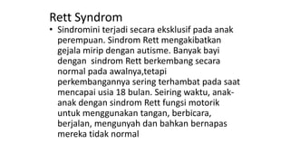 Rett Syndrom
• Sindromini terjadi secara eksklusif pada anak
perempuan. Sindrom Rett mengakibatkan
gejala mirip dengan autisme. Banyak bayi
dengan sindrom Rett berkembang secara
normal pada awalnya,tetapi
perkembangannya sering terhambat pada saat
mencapai usia 18 bulan. Seiring waktu, anak-
anak dengan sindrom Rett fungsi motorik
untuk menggunakan tangan, berbicara,
berjalan, mengunyah dan bahkan bernapas
mereka tidak normal
 