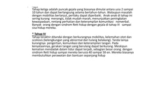 • * Tahap III
Tahap ketiga adalah puncak gejala yang biasanya dimulai antara usia 2 sampai
10 tahun dan dapat berlangsung selama bertahun-tahun. Walaupun masalah
dengan mobilitas berlanjut, perilaku dapat diperbaiki. Anak-anak di tahap ini
sering kurang menangis, tidak mudah marah, menunjukkan peningkatan
kewaspadaan, rentang perhatian dan keterampilan komunikasi nonverbal.
Banyak orang dengan sindrom Rett hidup dengan gejala di tahap III sampai
sisa hidup mereka.
* Tahap IV
Tahap terakhir ditandai dengan berkurangnya mobilitas, kelemahan otot dan
scoliosis (kelengkungan yang abnormal dari tulang belakang). Tanda lainya
kurangnya pengertian, komunikasi dan keterampilan tangan. Pada
kenyataannya, gerakan tangan yang berulang dapat berkurang. Meskipun
kematian mendadak dalam tidur dapat terjadi, sebagian besar orang dengan
sindrom Rett hidup sampai mereka berusia 40 sampai 50-an. Mereka biasanya
membutuhkan perawatan dan bantuan sepanjang hidup
 