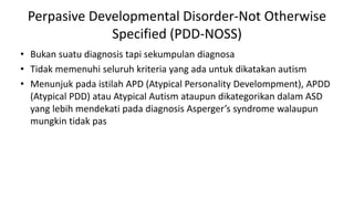 Perpasive Developmental Disorder-Not Otherwise
Specified (PDD-NOSS)
• Bukan suatu diagnosis tapi sekumpulan diagnosa
• Tidak memenuhi seluruh kriteria yang ada untuk dikatakan autism
• Menunjuk pada istilah APD (Atypical Personality Develompment), APDD
(Atypical PDD) atau Atypical Autism ataupun dikategorikan dalam ASD
yang lebih mendekati pada diagnosis Asperger’s syndrome walaupun
mungkin tidak pas
 