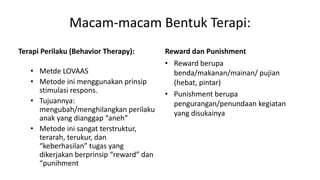 Macam-macam Bentuk Terapi:
Terapi Perilaku (Behavior Therapy):
• Metde LOVAAS
• Metode ini menggunakan prinsip
stimulasi respons.
• Tujuannya:
mengubah/menghilangkan perilaku
anak yang dianggap “aneh”
• Metode ini sangat terstruktur,
terarah, terukur, dan
“keberhasilan” tugas yang
dikerjakan berprinsip “reward” dan
“punihment
Reward dan Punishment
• Reward berupa
benda/makanan/mainan/ pujian
(hebat, pintar)
• Punishment berupa
pengurangan/penundaan kegiatan
yang disukainya
 