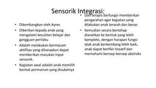 Sensorik Integrasi:
• Dikembangkan oleh Ayres
• Diberikan kepada anak yang
mengalami kesulitan belajar dan
gangguan perilaku
• Adalah melakukan bermacam
aktifitas yang diharapkan dapat
memberikan masukan input
sensorik.
• Kegiatan awal adalah anak memilih
bentuk permainan yang disukainya
• Dan terapis berfungsi memberikan
pengarahan agar kegiatan yang
dilakukan anak terarah dan benar.
• Kemudian secara bertahap
diarahkan ke bentuk yang lebih
kompleks, dengan harapan fungsi
otak anak berkembang lebih baik,
anak dapat berfikir kreatif dan
memahami konsep-konsep abstraks
 