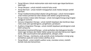 • Terapi Wicara: Untuk melancarkan otot-otot mulut agar dapat berbicara
lebih baik.
• Terapi Okupasi : untuk melatih motorik halus anak.
• Terapi Bermain : untuk melatih mengajarkan anak melalui belajar sambil
bermain.
• Terapi medikamentosa/obat-obatan (drug therapy) : untuk menenangkan
anak melalui pemberian obat-obatan oleh dokter yang berwenang.
• Terapi melalui makan (diet therapy) : untuk mencegah/mengurangi tingkat
gangguan autisme.
• Sensory Integration therapy : untuk melatih kepekaan dan kordinasi daya
indra anak autis (pendengaran, penglihatan, perabaan)
• Auditory Integration Therapy : untuk melatih kepekaan pendengaran anak
lebih sempurna
• Biomedical treatment/therapy : untuk perbaikan dan kebugaran kondisi
tubuh agar terlepas dari faktor-faktor yang merusak (dari keracunan logam
berat, efek casomorphine dan gliadorphine, allergen, dsb)
• Hydro Therapy : membantu anak autistik untuk melepaskan energi yang
berlebihan pada diri anak melalui aktifitas di air.
• Terapi Musik : untuk melatih auditori anak, menekan emosi, melatih
kontak mata dan konsentrasi.
 