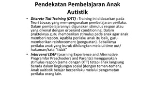 Pendekatan Pembelajaran Anak
Autistik
• Discrete Tial Training (DTT) : Training ini didasarkan pada
Teori Lovaas yang mempergunakan pembelajaran perilaku.
Dalam pembelajarannya digunakan stimulus respon atau
yang dikenal dengan orperand conditioning. Dalam
prakteknya guru memberikan stimulus pada anak agar anak
memberi respon. Apabila perilaku anak itu baik, guru
memberikan reinforcement (penguatan). Sebaliknya
perilaku anak yang buruk dihilangkan melalui time out/
hukuman/kata “tidak”
• Intervensi LEAP (Learning Experience and Alternative
Programfor Preschoolers and Parents) menggunakan
stimulus respon (sama dengan DTT) tetapi anak langsung
berada dalam lingkungan sosial (dengan teman-teman).
Anak auitistik belajar berperilaku melalui pengamatan
perilaku orang lain.
 
