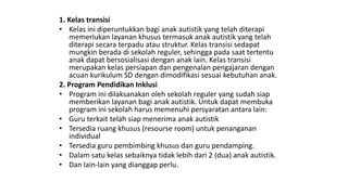 1. Kelas transisi
• Kelas ini diperuntukkan bagi anak autistik yang telah diterapi
memerlukan layanan khusus termasuk anak autistik yang telah
diterapi secara terpadu atau struktur. Kelas transisi sedapat
mungkin berada di sekolah reguler, sehingga pada saat tertentu
anak dapat bersosialisasi dengan anak lain. Kelas transisi
merupakan kelas persiapan dan pengenalan pengajaran dengan
acuan kurikulum SD dengan dimodifikasi sesuai kebutuhan anak.
2. Program Pendidikan Inklusi
• Program ini dilaksanakan oleh sekolah reguler yang sudah siap
memberikan layanan bagi anak autistik. Untuk dapat membuka
program ini sekolah harus memenuhi persyaratan antara lain:
• Guru terkait telah siap menerima anak autistik
• Tersedia ruang khusus (resourse room) untuk penanganan
individual
• Tersedia guru pembimbing khusus dan guru pendamping.
• Dalam satu kelas sebaiknya tidak lebih dari 2 (dua) anak autistik.
• Dan lain-lain yang dianggap perlu.
 