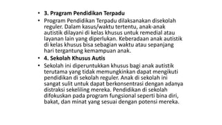 • 3. Pragram Pendidikan Terpadu
• Program Pendidikan Terpadu dilaksanakan disekolah
reguler. Dalam kasus/waktu tertentu, anak-anak
autistik dilayani di kelas khusus untuk remedial atau
layanan lain yang diperlukan. Keberadaan anak autistik
di kelas khusus bisa sebagian waktu atau sepanjang
hari tergantung kemampuan anak.
• 4. Sekolah Khusus Autis
• Sekolah ini diperuntukkan khusus bagi anak autistik
terutama yang tidak memungkinkan dapat mengikuti
pendidikan di sekolah reguler. Anak di sekolah ini
sangat sulit untuk dapat berkonsentrasi dengan adanya
distraksi sekeliling mereka. Pendidikan di sekolah
difokuskan pada program fungsional seperti bina diri,
bakat, dan minat yang sesuai dengan potensi mereka.
 