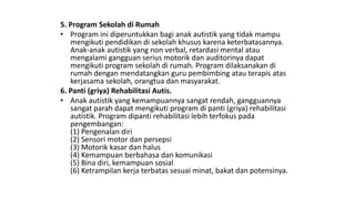 5. Program Sekolah di Rumah
• Program ini diperuntukkan bagi anak autistik yang tidak mampu
mengikuti pendidikan di sekolah khusus karena keterbatasannya.
Anak-anak autistik yang non verbal, retardasi mental atau
mengalami gangguan serius motorik dan auditorinya dapat
mengikuti program sekolah di rumah. Program dilaksanakan di
rumah dengan mendatangkan guru pembimbing atau terapis atas
kerjasama sekolah, orangtua dan masyarakat.
6. Panti (griya) Rehabilitasi Autis.
• Anak autistik yang kemampuannya sangat rendah, gangguannya
sangat parah dapat mengikuti program di panti (griya) rehabilitasi
autistik. Program dipanti rehabilitasi lebih terfokus pada
pengembangan:
(1) Pengenalan diri
(2) Sensori motor dan persepsi
(3) Motorik kasar dan halus
(4) Kemampuan berbahasa dan komunikasi
(5) Bina diri, kemampuan sosial
(6) Ketrampilan kerja terbatas sesuai minat, bakat dan potensinya.
 
