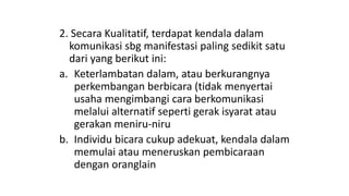 2. Secara Kualitatif, terdapat kendala dalam
komunikasi sbg manifestasi paling sedikit satu
dari yang berikut ini:
a. Keterlambatan dalam, atau berkurangnya
perkembangan berbicara (tidak menyertai
usaha mengimbangi cara berkomunikasi
melalui alternatif seperti gerak isyarat atau
gerakan meniru-niru
b. Individu bicara cukup adekuat, kendala dalam
memulai atau meneruskan pembicaraan
dengan oranglain
 