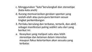 c. Menggunakan “kata”berulangkali dan steroetipe
(kata-kata aneh)
d. Kurang memvariasikan gerakan spontan yang
seolah-olah atau pura-pura bermain sesuai
tingkat perkembangan
3. Perilaku berulang dan terbatas, tertarik, dan aktif,
sebagai manifestasi paling sedikit satu dari yang
berikut ini:
a. Keasyikan yang meliputi satu atau lebih
stereotipe dan kelainan dalam intensitas
maupun fokus ketertarikan akan sesuatu yang
terbatas
 