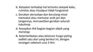 b. Ketaatan terhadap hal tertentu tampak kaku,
rutinitas atau ritualpun tidak fungsional
c. Gerakan stereotipe dan berulang misal
memukul atau memutar arah jari dan
tangannya, meruwetkan gerakan seluruh
tubuhnya
d. Keasyikan thd bagian-bagian objek yang
menetap
B. Keterlambatan atau kelainan fungsi paling
sedikit satu dari yang berikut ini, dengan
serangan sebelum usia 3 thn:
 