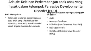 Adalah: Kelainan Perkembangan anak anak yang
masuk dalam kelompok Pervasive Developmental
Disorder (PDD)
PDD Merupakan:
• Kelompok kelaianan perkembangan
pada anak yang sifatnya luas dan
kompleks, mencakup aspek interaksi
sosial, kognisi, bahasa dan motorik
Yang termasuk dalam kelompok PDD (DSM
IV) adalah:
• Autis
• Asperger Syndrom
• PDD-Nos (not Otherwise Specified)
• Rett’s Syndrome
• Childhood Disintegrative Disorder
(CDD)
 