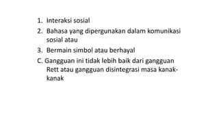 1. Interaksi sosial
2. Bahasa yang dipergunakan dalam komunikasi
sosial atau
3. Bermain simbol atau berhayal
C. Gangguan ini tidak lebih baik dari gangguan
Rett atau gangguan disintegrasi masa kanak-
kanak
 