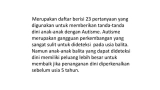 Merupakan daftar berisi 23 pertanyaan yang
digunakan untuk memberikan tanda-tanda
dini anak-anak dengan Autisme. Autisme
merupakan gangguan perkembangan yang
sangat sulit untuk dideteksi pada usia balita.
Namun anak-anak balita yang dapat dideteksi
dini memiliki peluang lebih besar untuk
membaik jika penanganan dini diperkenalkan
sebelum usia 5 tahun.
 