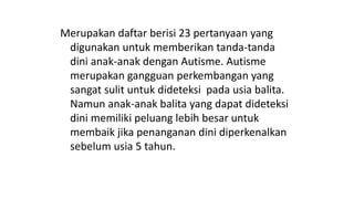 Merupakan daftar berisi 23 pertanyaan yang
digunakan untuk memberikan tanda-tanda
dini anak-anak dengan Autisme. Autisme
merupakan gangguan perkembangan yang
sangat sulit untuk dideteksi pada usia balita.
Namun anak-anak balita yang dapat dideteksi
dini memiliki peluang lebih besar untuk
membaik jika penanganan dini diperkenalkan
sebelum usia 5 tahun.
 