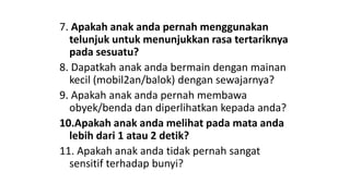 7. Apakah anak anda pernah menggunakan
telunjuk untuk menunjukkan rasa tertariknya
pada sesuatu?
8. Dapatkah anak anda bermain dengan mainan
kecil (mobil2an/balok) dengan sewajarnya?
9. Apakah anak anda pernah membawa
obyek/benda dan diperlihatkan kepada anda?
10.Apakah anak anda melihat pada mata anda
lebih dari 1 atau 2 detik?
11. Apakah anak anda tidak pernah sangat
sensitif terhadap bunyi?
 