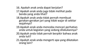 16. Apakah anak anda dapat berjalan?
17.Apakah anak anda juga tidak melihat pada
benda yang anda lihat?
18.Apakah anak anda tidak pernah membuat
gerakan-gerakan jari yang tidak wajar di sekitar
wajahnya?
19.Apakah anak anda mencoba mencari perhatian
anda untuk kegiatan yang sedang dilakukannya?
20.Apakah anda tidak pernah berpikir bahwa anak
anda tuli?
21.Apakah anak anda mengerti apa yang dikatakan
orang lain?
 