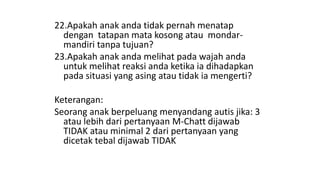 22.Apakah anak anda tidak pernah menatap
dengan tatapan mata kosong atau mondar-
mandiri tanpa tujuan?
23.Apakah anak anda melihat pada wajah anda
untuk melihat reaksi anda ketika ia dihadapkan
pada situasi yang asing atau tidak ia mengerti?
Keterangan:
Seorang anak berpeluang menyandang autis jika: 3
atau lebih dari pertanyaan M-Chatt dijawab
TIDAK atau minimal 2 dari pertanyaan yang
dicetak tebal dijawab TIDAK
 