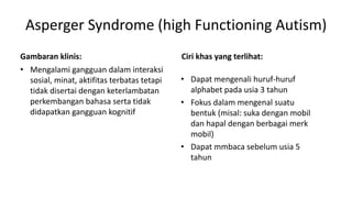 Asperger Syndrome (high Functioning Autism)
Gambaran klinis:
• Mengalami gangguan dalam interaksi
sosial, minat, aktifitas terbatas tetapi
tidak disertai dengan keterlambatan
perkembangan bahasa serta tidak
didapatkan gangguan kognitif
Ciri khas yang terlihat:
• Dapat mengenali huruf-huruf
alphabet pada usia 3 tahun
• Fokus dalam mengenal suatu
bentuk (misal: suka dengan mobil
dan hapal dengan berbagai merk
mobil)
• Dapat mmbaca sebelum usia 5
tahun
 