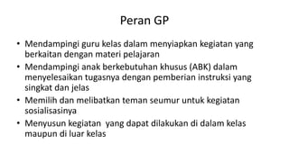Peran GP
• Mendampingi guru kelas dalam menyiapkan kegiatan yang
berkaitan dengan materi pelajaran
• Mendampingi anak berkebutuhan khusus (ABK) dalam
menyelesaikan tugasnya dengan pemberian instruksi yang
singkat dan jelas
• Memilih dan melibatkan teman seumur untuk kegiatan
sosialisasinya
• Menyusun kegiatan yang dapat dilakukan di dalam kelas
maupun di luar kelas
 