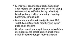 • Mengawasi dan mengurangi kemungkinan
anak melakukan tingkah laku berulang-ulang
(stereotypic or self stimulatory behavior).
Misalnya body rocking, stimming, flapping,
humming, echolalia dll
• Membantu anak-anak lain (pada saat ABK
sudah kompeten) serta memberikan pujian
pada anak-anak ini
• Bersikap penuh semangat dan antusias dalam
membantu anak tersebut menikmati masa
kanak-kanaknya dengan menyenangkan
 
