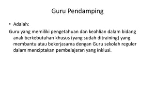 Guru Pendamping
• Adalah:
Guru yang memiliki pengetahuan dan keahlian dalam bidang
anak berkebutuhan khusus (yang sudah ditraining) yang
membantu atau bekerjasama dengan Guru sekolah reguler
dalam menciptakan pembelajaran yang inklusi.
 