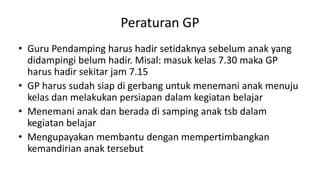 Peraturan GP
• Guru Pendamping harus hadir setidaknya sebelum anak yang
didampingi belum hadir. Misal: masuk kelas 7.30 maka GP
harus hadir sekitar jam 7.15
• GP harus sudah siap di gerbang untuk menemani anak menuju
kelas dan melakukan persiapan dalam kegiatan belajar
• Menemani anak dan berada di samping anak tsb dalam
kegiatan belajar
• Mengupayakan membantu dengan mempertimbangkan
kemandirian anak tersebut
 