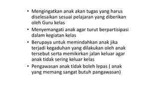 • Mengingatkan anak akan tugas yang harus
diselesaikan sesuai pelajaran yang diberikan
oleh Guru kelas
• Menyemangati anak agar turut berpartisipasi
dalam kegiatan kelas
• Berupaya untuk memindahkan anak jika
terjadi kegaduhan yang dilakukan oleh anak
tersebut serta memikirkan jalan keluar agar
anak tidak sering keluar kelas
• Pengawasan anak tidak boleh lepas ( anak
yang memang sangat butuh pangawasan)
 