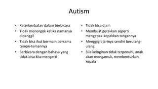 Autism
• Keterlambatan dalam berbicara
• Tidak menengok ketika namanya
dipanggil
• Tidak bisa ikut bermain bersama
teman-temannya
• Berbicara dengan bahasa yang
tidak bisa kita mengerti
• Tidak bisa diam
• Membuat gerakkan seperti
mengepak-kepakkan tangannya
• Menggigit jarinya sendiri berulang-
ulang
• Bila keinginan tidak terpenuhi, anak
akan mengamuk, membenturkan
kepala
 