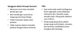 Gangguan dalam Persepsi Sensoris
• Mencium-cium atau menjilati
benda apa saja
• Bila mendengar suara keras
langsung menutup telinga
• Tidak menyukai rabaan atau
pelukan
• Tidak nyaman dalam memakai
pakaian dengan bahan tertentu
TIPS:
• Saat anak anda sudah terdiagnosa
Autis segeralah untuk dilakukan
intervensi dini. Semakin cepat
semakin baik. Paling baik sebelum
usia 2 tahun.
• Terapi yang dianjurkan adalah
terapi yang multi disiplin, simultan
dan kontinyu melibatkan peran
orangtua dan keluarga
 