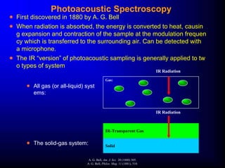 Photoacoustic Spectroscopy
 First discovered in 1880 by A. G. Bell
 When radiation is absorbed, the energy is converted to heat, causin
g expansion and contraction of the sample at the modulation frequen
cy which is transferred to the surrounding air. Can be detected with
a microphone.
 The IR “version” of photoacoustic sampling is generally applied to tw
o types of system
 All gas (or all-liquid) syst
ems:
 The solid-gas system: Solid
IR-Transparent Gas
Gas:
IR Radiation
IR Radiation
A. G. Bell, Am. J. Sci. 20 (1880) 305.
A. G. Bell, Philos. Mag. 11 (1881), 510.
 